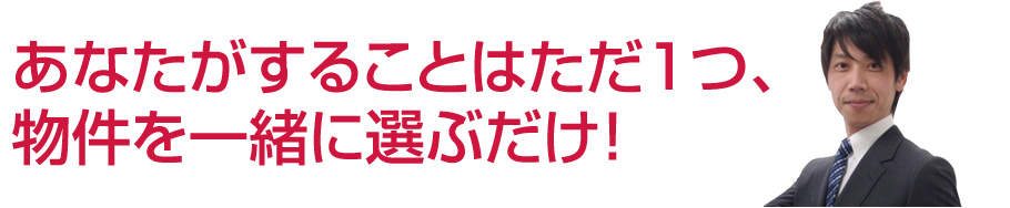 あなたがすることはただ1つ、物件を一緒に選ぶだけ！