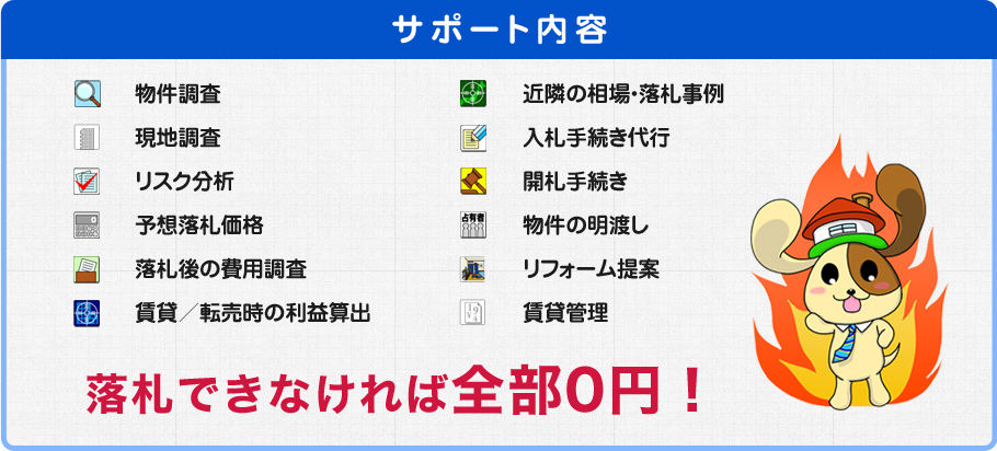 サポート内容　物件調査　現地調査　リスク分析　予想落札価格　落札後の費用調査賃貸／転売時の利益算出　近隣の相場・落札事例　入札手続き代行　開札手続き　物件の明渡し　リフォーム提案　賃貸管理　落札できなければ全部0円！