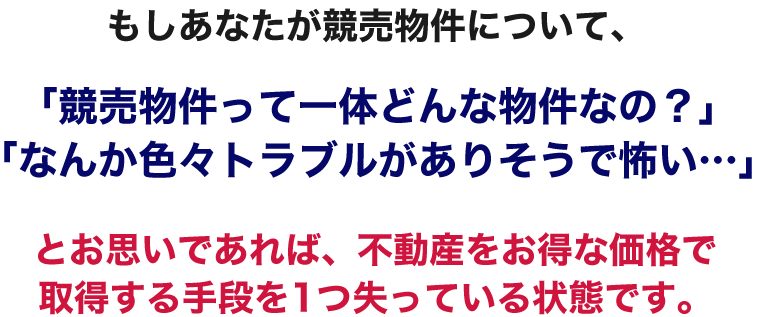 もしあなたが競売物件について、「競売物件って一体どんな物件なの？」「なんか色々トラブルがありそうで怖い…」とお思いであれば、不動産をお得な価格で取得する手段を1つ失っている状態です。