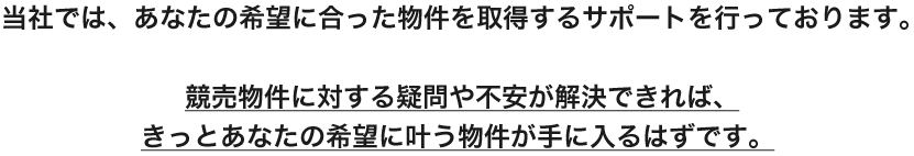 当社では、あなたの希望に合った物件を取得するサポートを行っております。競売物件に対する疑問や不安が解決できれば、きっとあなたの希望に叶う物件物件が手に入るはずです。