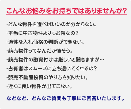 こんなお悩みをお持ちではありませんか？ ・どんな物件を選べばいいのか分からない。・本当に中古物件よりもお得なの？・適性な入札価格の判断ができない。・競売物件ってなんだか怖そう。・競売物件の融資付けは厳しいと聞きますが…・占有者はスムーズに立ち退いてくれるの？・競売不動産投資のやり方を知りたい。・近くに良い物件が出てこない。などなど、どんなご質問も丁寧にご回答いたします。