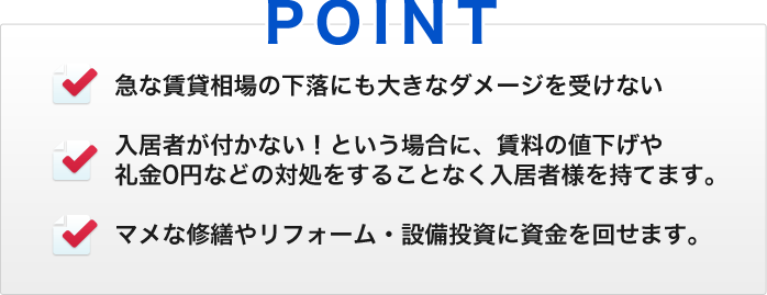 POINT　・急な賃貸相場の下落にも大きなダメージを受けない　・入居者が付かない！という場合に、賃料の値下げや礼金0円などの対処をすることなく入居者様を持てます。　・マメな修繕やリフォーム・設備投資に資金を回せます。