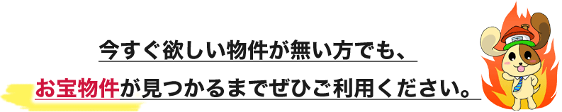 今すぐ欲しい物件が無い方でも、お宝物件が見つかるまでぜひご利用ください。